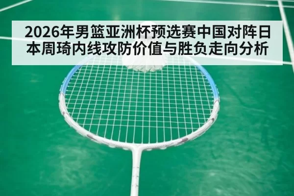 2026年男篮亚洲杯预选赛中国对阵日本周琦内线攻防价值与胜负走向分析